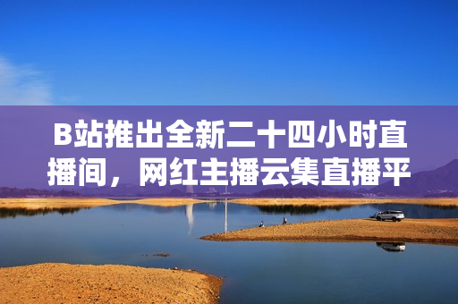 B站推出全新二十四小时直播间，网红主播云集直播平台！