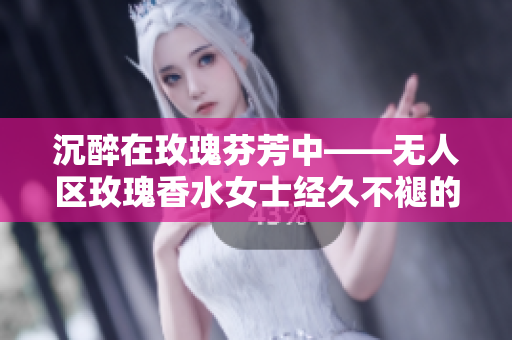 沉醉在玫瑰芬芳中——无人区玫瑰香水女士经久不褪的香气