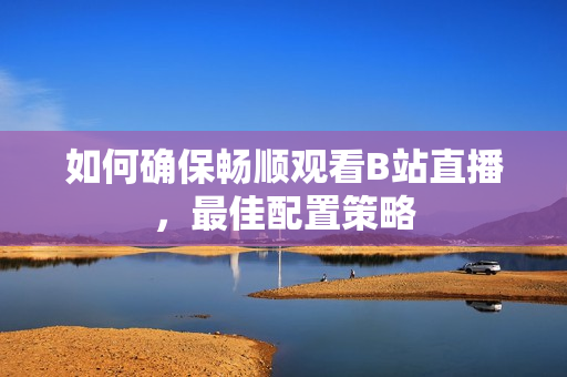 如何确保畅顺观看B站直播，最佳配置策略