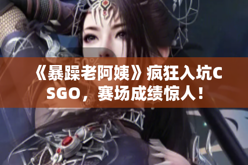 《暴躁老阿姨》疯狂入坑CSGO，赛场成绩惊人！