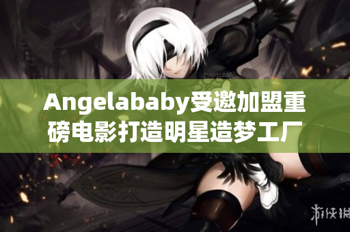 Angelababy受邀加盟重磅电影打造明星造梦工厂