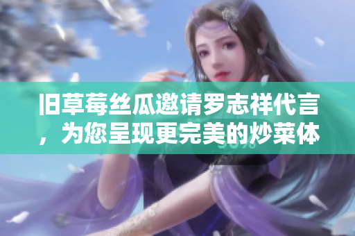 旧草莓丝瓜邀请罗志祥代言，为您呈现更完美的炒菜体验!