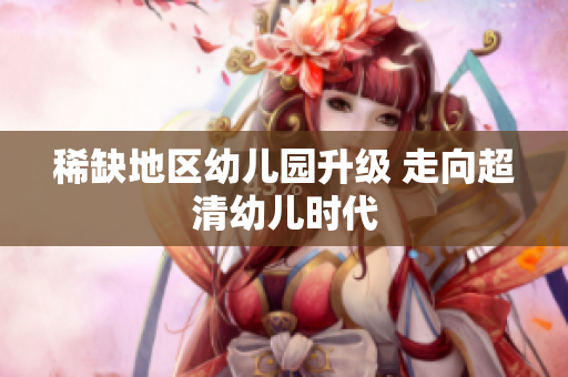 稀缺地区幼儿园升级 走向超清幼儿时代