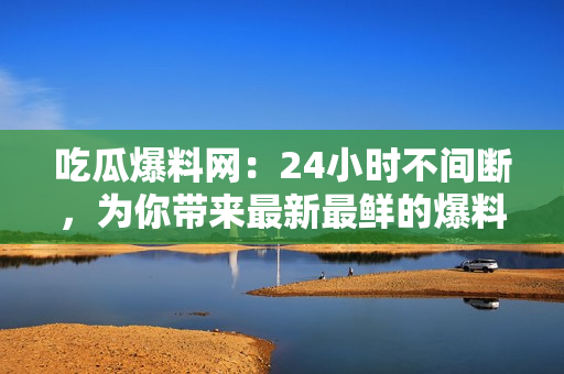 吃瓜爆料网：24小时不间断，为你带来最新最鲜的爆料资讯