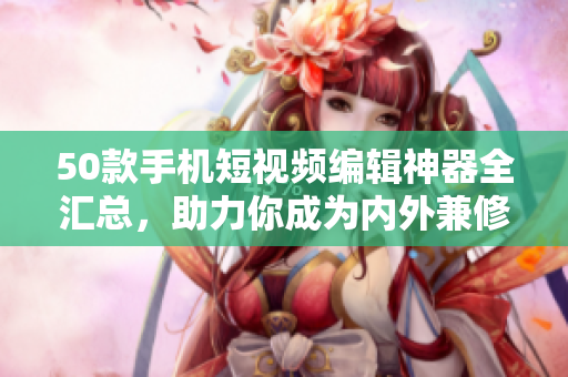 50款手机短视频编辑神器全汇总，助力你成为内外兼修的视频达人