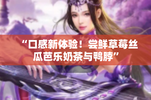 “口感新体验！尝鲜草莓丝瓜芭乐奶茶与鸭脖”