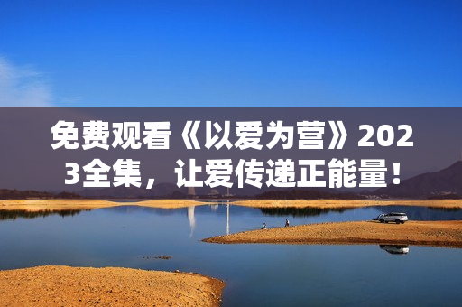 免费观看《以爱为营》2023全集，让爱传递正能量！