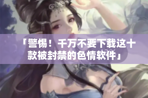 「警惕！千万不要下载这十款被封禁的色情软件」