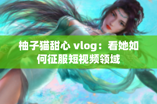 柚子猫甜心 vlog：看她如何征服短视频领域