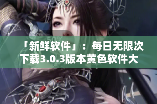 「新鲜软件」：每日无限次下载3.0.3版本黄色软件大全，支持华为和苹果设备
