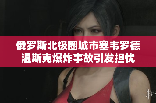俄罗斯北极圈城市塞韦罗德温斯克爆炸事故引发担忧