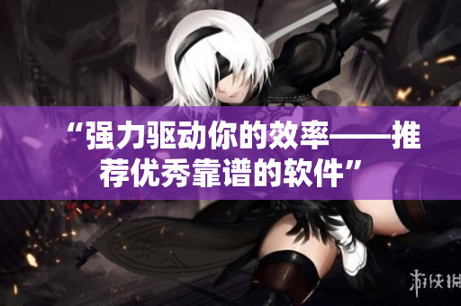 “强力驱动你的效率——推荐优秀靠谱的软件”