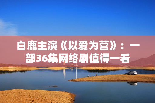 白鹿主演《以爱为营》：一部36集网络剧值得一看