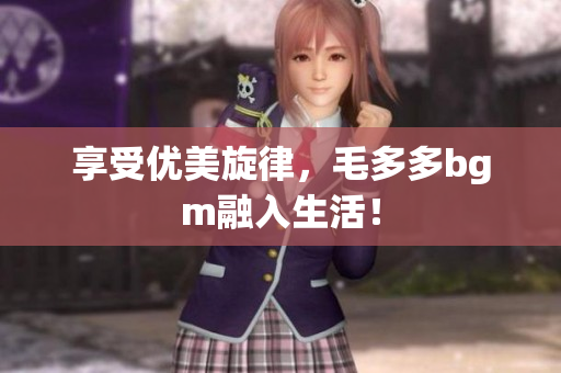 享受优美旋律，毛多多bgm融入生活！