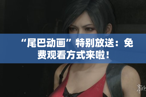 “尾巴动画”特别放送：免费观看方式来啦！
