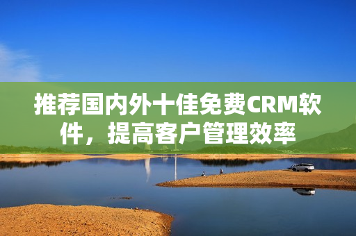 推荐国内外十佳免费CRM软件，提高客户管理效率