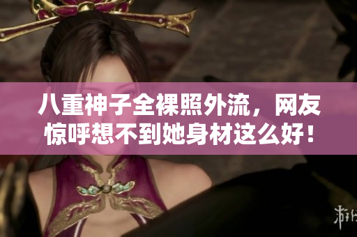 八重神子全裸照外流，网友惊呼想不到她身材这么好！