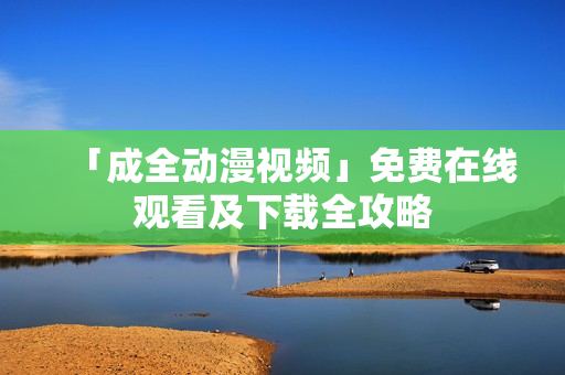 「成全动漫视频」免费在线观看及下载全攻略