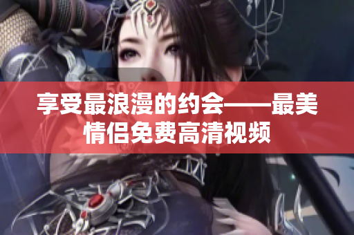 享受最浪漫的约会——最美情侣免费高清视频