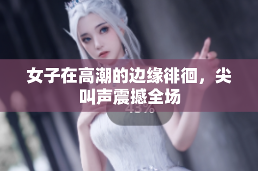 女子在高潮的边缘徘徊，尖叫声震撼全场