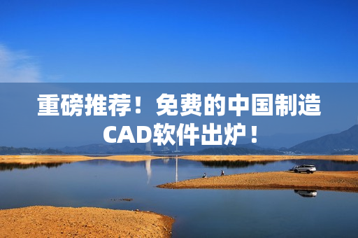 重磅推荐！免费的中国制造CAD软件出炉！