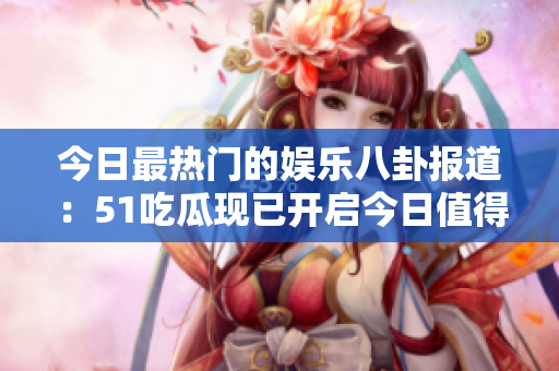 今日最热门的娱乐八卦报道：51吃瓜现已开启今日值得关注！