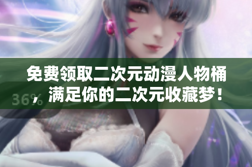 免费领取二次元动漫人物桶，满足你的二次元收藏梦！