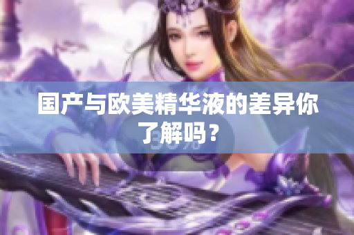 国产与欧美精华液的差异你了解吗？