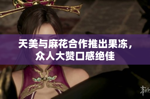 天美与麻花合作推出果冻，众人大赞口感绝佳