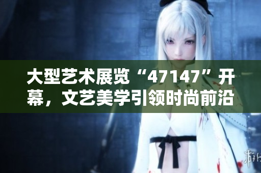 大型艺术展览“47147”开幕，文艺美学引领时尚前沿