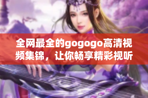 全网最全的gogogo高清视频集锦，让你畅享精彩视听体验！