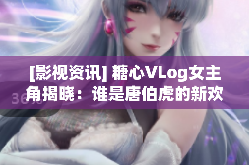 [影视资讯] 糖心VLog女主角揭晓：谁是唐伯虎的新欢？