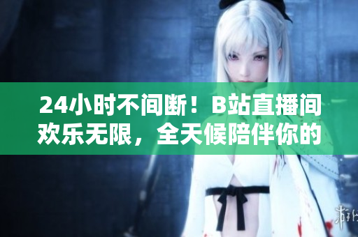 24小时不间断！B站直播间欢乐无限，全天候陪伴你的网络狂欢