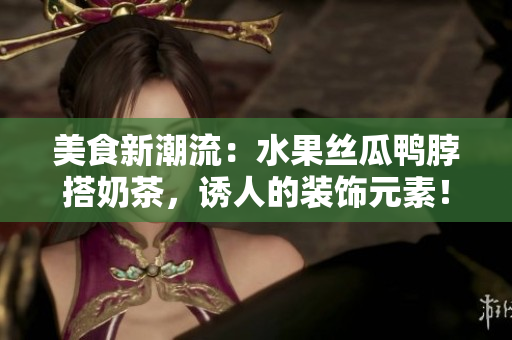 美食新潮流：水果丝瓜鸭脖搭奶茶，诱人的装饰元素！