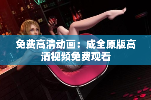 免费高清动画：成全原版高清视频免费观看