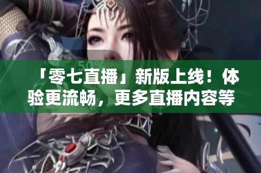「零七直播」新版上线！体验更流畅，更多直播内容等你来观看