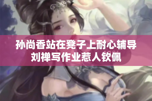 孙尚香站在凳子上耐心辅导刘禅写作业惹人钦佩