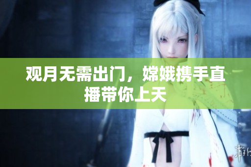 观月无需出门，嫦娥携手直播带你上天
