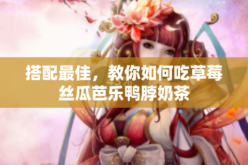 搭配最佳，教你如何吃草莓丝瓜芭乐鸭脖奶茶