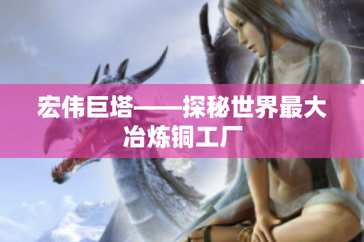 宏伟巨塔——探秘世界最大冶炼铜工厂