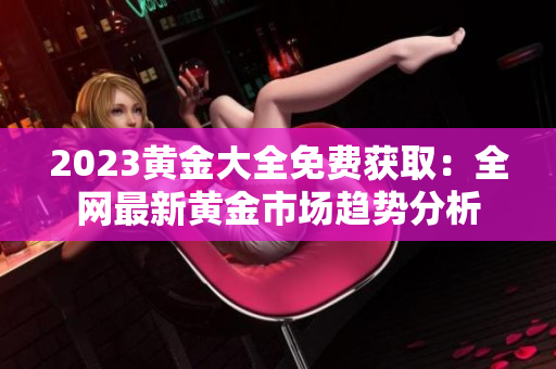 2023黄金大全免费获取：全网最新黄金市场趋势分析