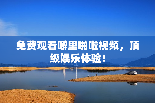 免费观看噼里啪啦视频，顶级娱乐体验！