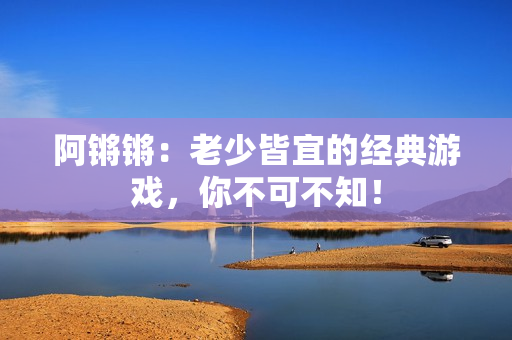 阿锵锵：老少皆宜的经典游戏，你不可不知！