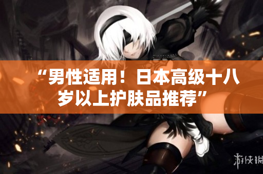 “男性适用！日本高级十八岁以上护肤品推荐”