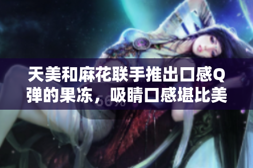 天美和麻花联手推出口感Q弹的果冻，吸睛口感堪比美食界网红
