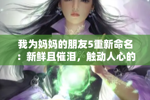 我为妈妈的朋友5重新命名：新鲜且催泪，触动人心的爱情故事