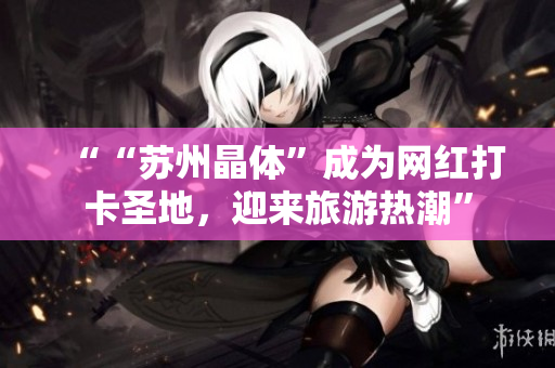 ““苏州晶体”成为网红打卡圣地，迎来旅游热潮”