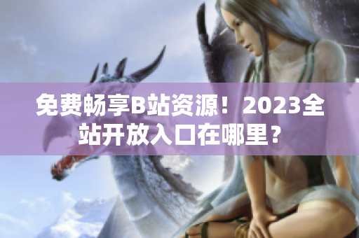 免费畅享B站资源！2023全站开放入口在哪里？