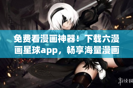 免费看漫画神器！下载六漫画星球app，畅享海量漫画