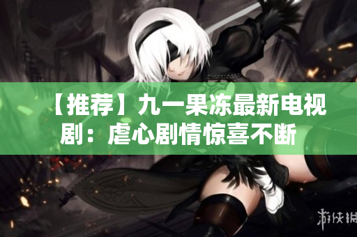 【推荐】九一果冻最新电视剧：虐心剧情惊喜不断